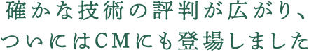 確かな技術の評判が広がり、ついにはＣＭにも登場しました