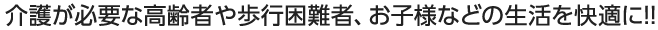介護が必要な高齢者や歩行困難者、お子様などの生活を快適に!!